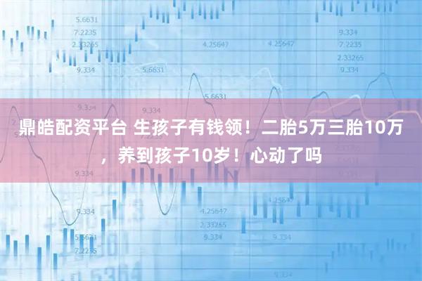 鼎皓配资平台 生孩子有钱领!二胎5万三胎10万,养到孩子10岁!心动了吗