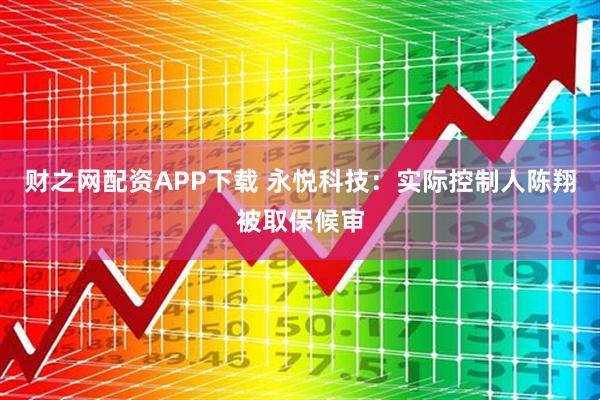 财之网配资APP下载 永悦科技：实际控制人陈翔被取保候审