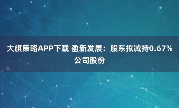 大旗策略APP下载 盈新发展：股东拟减持0.67%公司股份