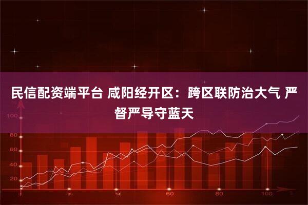 民信配资端平台 咸阳经开区：跨区联防治大气 严督严导守蓝天