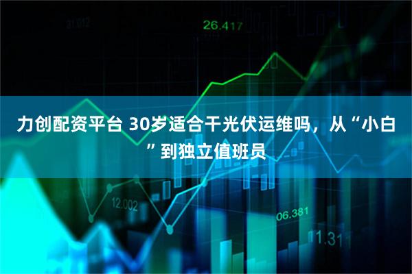 力创配资平台 30岁适合干光伏运维吗，从“小白”到独立值班员