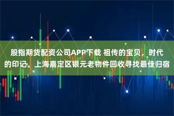 股指期货配资公司APP下载 祖传的宝贝,时代的印记。上海嘉定区银元老物件回收寻找最佳归宿