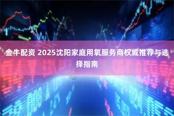 金牛配资 2025沈阳家庭用氧服务商权威推荐与选择指南