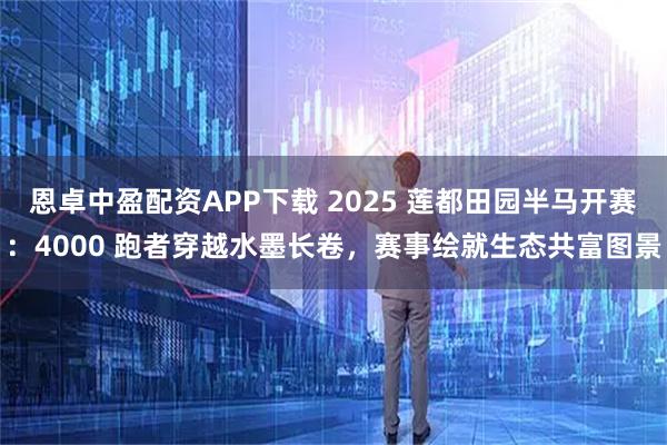 恩卓中盈配资APP下载 2025 莲都田园半马开赛：4000 跑者穿越水墨长卷，赛事绘就生态共富图景
