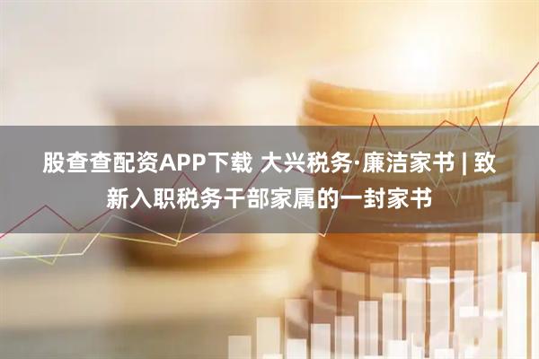 股查查配资APP下载 大兴税务·廉洁家书 | 致新入职税务干部家属的一封家书
