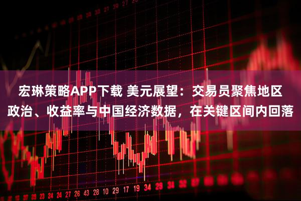 宏琳策略APP下载 美元展望：交易员聚焦地区政治、收益率与中国经济数据，在关键区间内回落