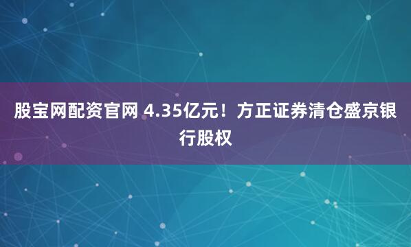 股宝网配资官网 4.35亿元！方正证券清仓盛京银行股权
