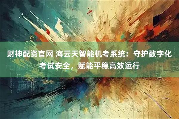 财神配资官网 海云天智能机考系统：守护数字化考试安全，赋能平稳高效运行