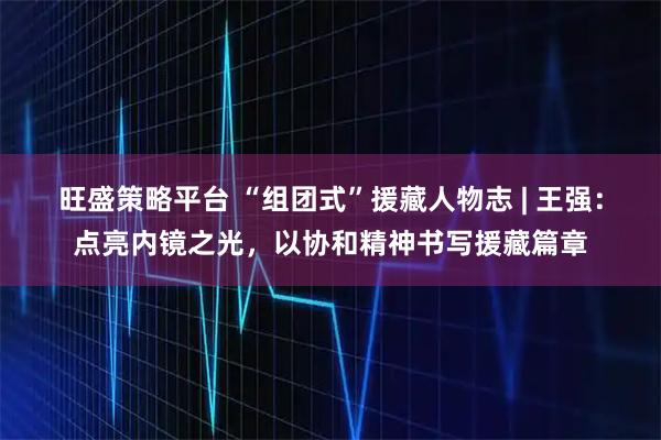旺盛策略平台 “组团式”援藏人物志 | 王强:点亮内镜之光,以协和精神书写援藏篇章