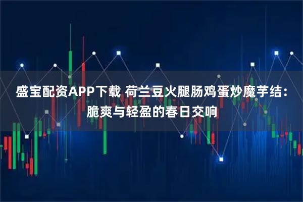 盛宝配资APP下载 荷兰豆火腿肠鸡蛋炒魔芋结：脆爽与轻盈的春日交响