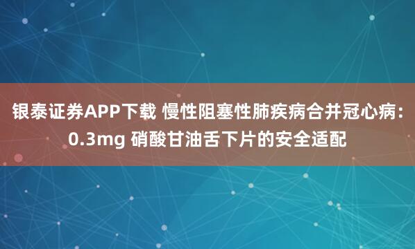 银泰证券APP下载 慢性阻塞性肺疾病合并冠心病：0.3mg 硝酸甘油舌下片的安全适配
