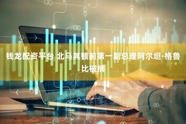 钱龙配资平台 北马其顿前第一副总理阿尔坦·格鲁比被捕