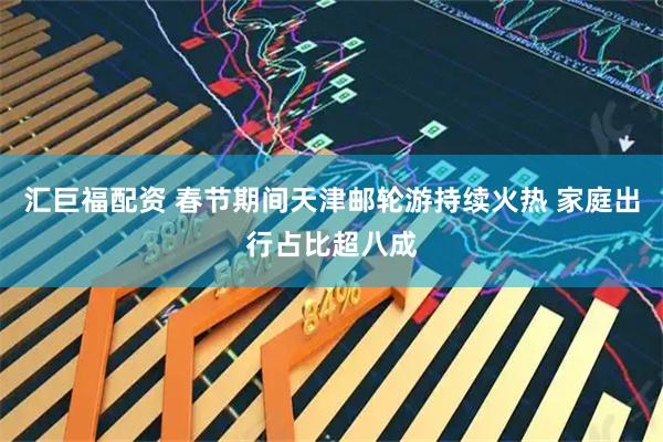 汇巨福配资 春节期间天津邮轮游持续火热 家庭出行占比超八成