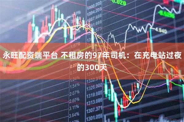 永旺配资端平台 不租房的97年司机：在充电站过夜的300天