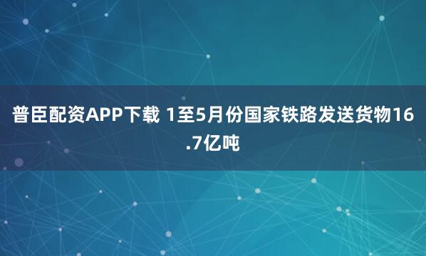 普臣配资APP下载 1至5月份国家铁路发送货物16.7亿吨