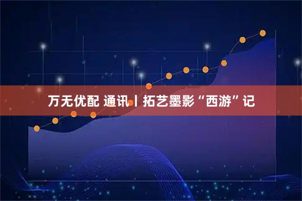 万无优配 通讯丨拓艺墨影“西游”记