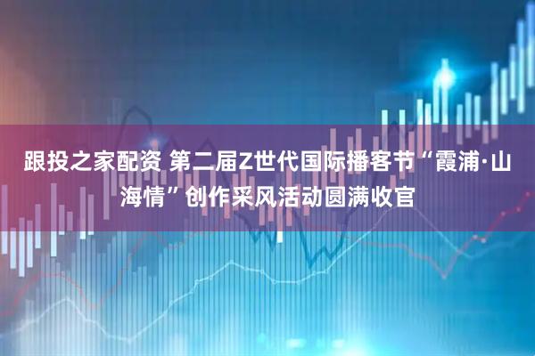跟投之家配资 第二届Z世代国际播客节“霞浦·山海情”创作采风活动圆满收官