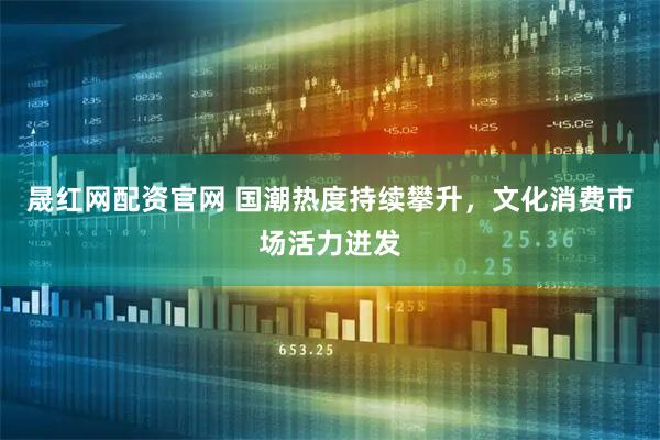 晟红网配资官网 国潮热度持续攀升,文化消费市场活力迸发