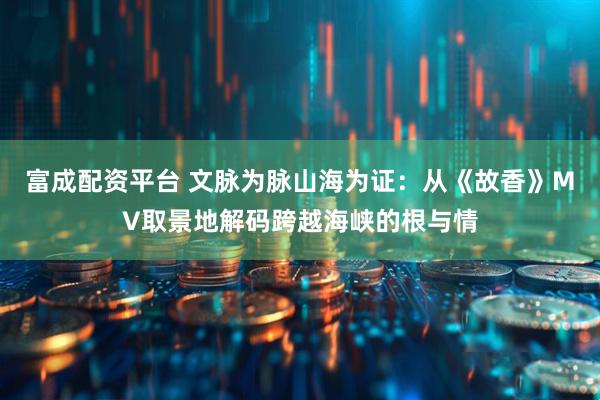富成配资平台 文脉为脉山海为证：从《故香》MV取景地解码跨越海峡的根与情
