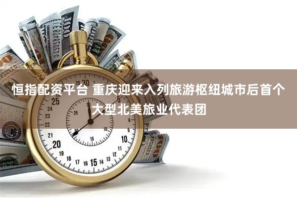 恒指配资平台 重庆迎来入列旅游枢纽城市后首个大型北美旅业代表团