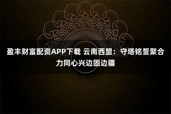盈丰财富配资APP下载 云南西盟：守塔铭誓聚合力同心兴边固边疆