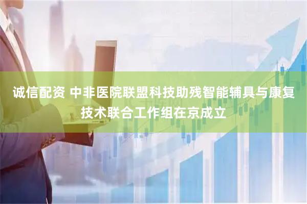 诚信配资 中非医院联盟科技助残智能辅具与康复技术联合工作组在京成立