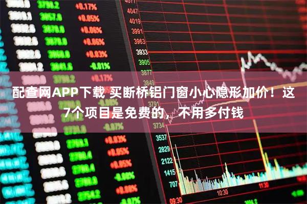 配查网APP下载 买断桥铝门窗小心隐形加价！这7个项目是免费的，不用多付钱